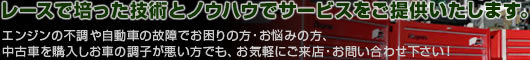 レースで培った技術とノウハウでサービスをご提供いたします。エンジンの不調や自動車の故障でお困りの方・お悩みの方、中古車を購入しお車の調子が悪い方でも、お気軽にご来店・お問い合わせ下さい!